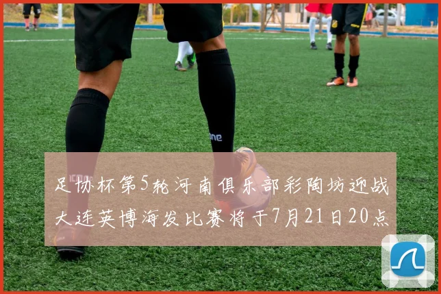 足协杯第5轮河南俱乐部彩陶坊迎战大连英博海发比赛将于7月21日20点精彩开战