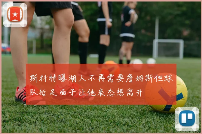 斯科特曝湖人不再需要詹姆斯但球队给足面子让他表态想离开
