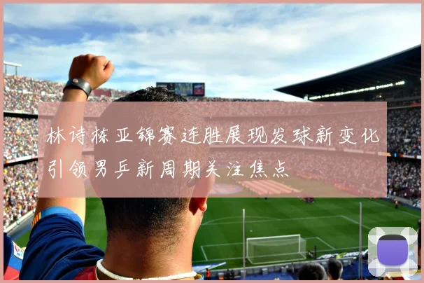 林诗栋亚锦赛连胜展现发球新变化引领男乒新周期关注焦点