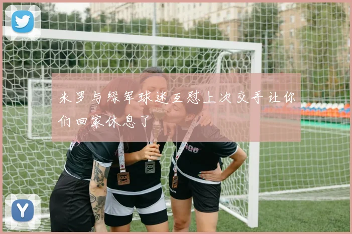 米罗与绿军球迷互怼上次交手让你们回家休息了