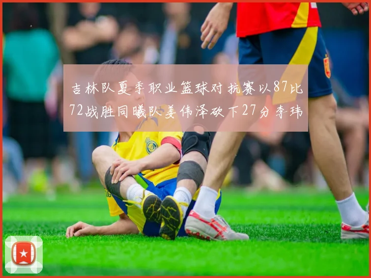 吉林队夏季职业篮球对抗赛以87比72战胜同曦队姜伟泽砍下27分李玮颢贡献20分