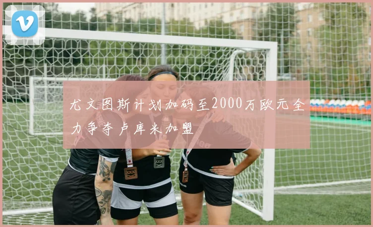 尤文图斯计划加码至2000万欧元全力争夺卢库米加盟