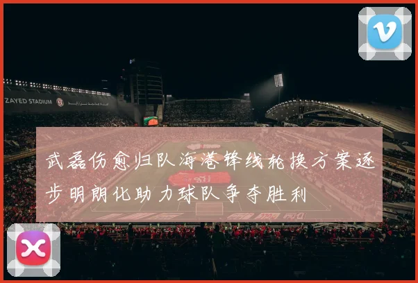武磊伤愈归队海港锋线轮换方案逐步明朗化助力球队争夺胜利