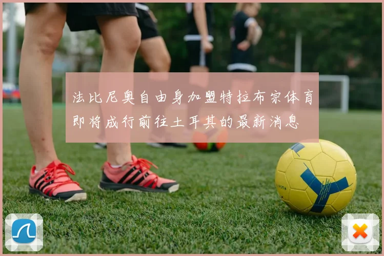 法比尼奥自由身加盟特拉布宗体育即将成行前往土耳其的最新消息