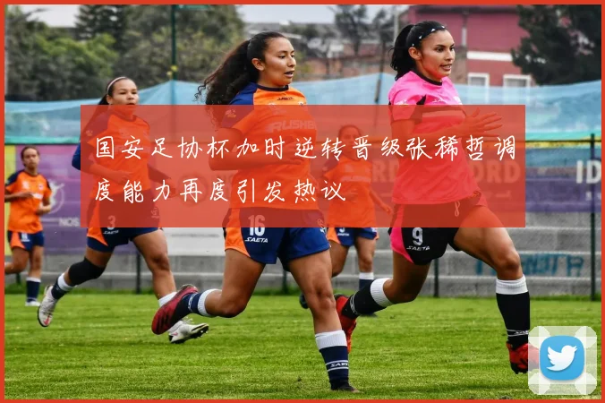 国安足协杯加时逆转晋级张稀哲调度能力再度引发热议