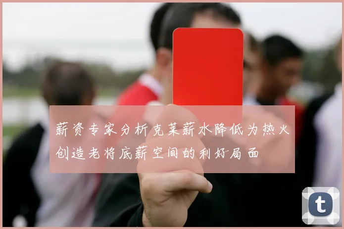 薪资专家分析克莱薪水降低为热火创造老将底薪空间的利好局面