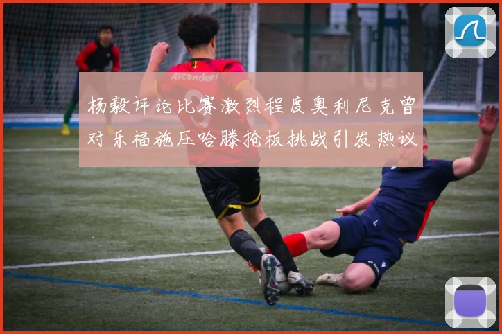 杨毅评论比赛激烈程度奥利尼克曾对乐福施压哈滕抢板挑战引发热议
