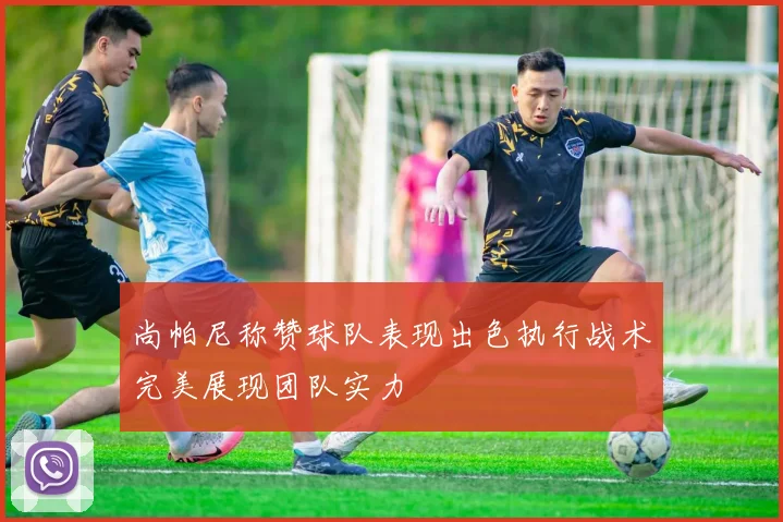 尚帕尼称赞球队表现出色执行战术完美展现团队实力
