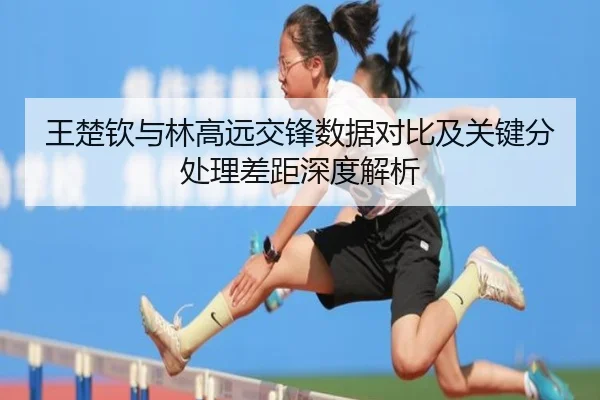 王楚钦与林高远交锋数据对比及关键分处理差距深度解析