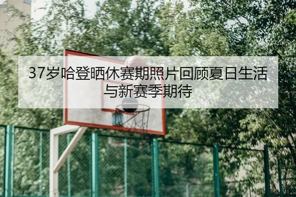 37岁哈登晒休赛期照片回顾夏日生活与新赛季期待